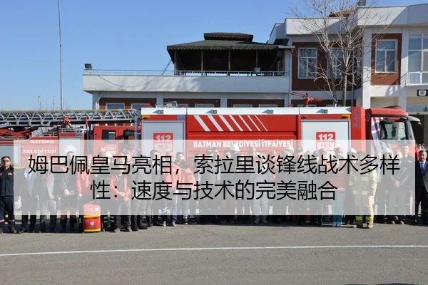 姆巴佩皇马亮相，索拉里谈锋线战术多样性：速度与技术的完美融合