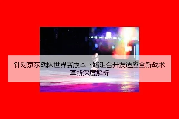 针对京东战队世界赛版本下路组合开发适应全新战术革新深度解析